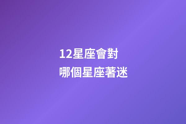 12星座會對哪個星座著迷-第1張-星座運勢-玄機派