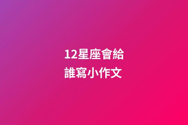12星座會給誰寫小作文-第1張-星座運勢-玄機派