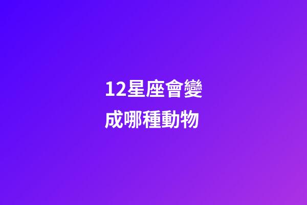 12星座會變成哪種動物-第1張-星座運勢-玄機派