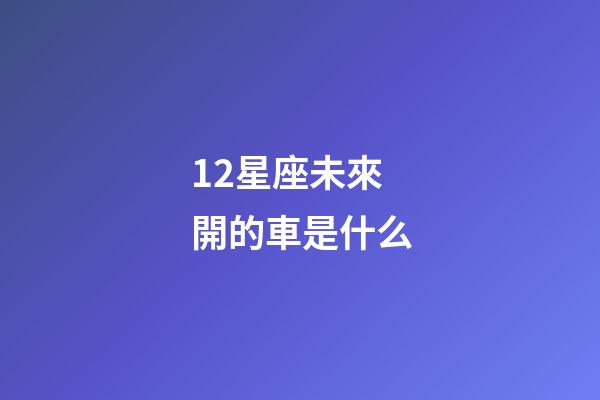 12星座未來開的車是什么-第1張-星座運勢-玄機派