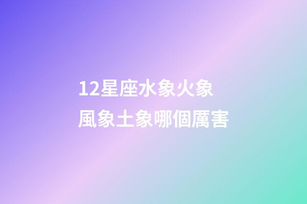 12星座水象火象風象土象哪個厲害-第1張-星座運勢-玄機派