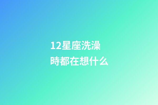 12星座洗澡時都在想什么-第1張-星座運勢-玄機派