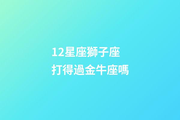12星座獅子座打得過金牛座嗎-第1張-星座運勢-玄機派
