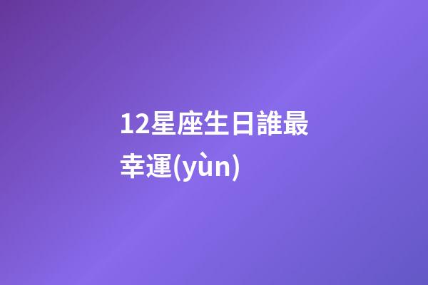 12星座生日誰最幸運(yùn)-第1張-星座運(yùn)勢(shì)-玄機(jī)派