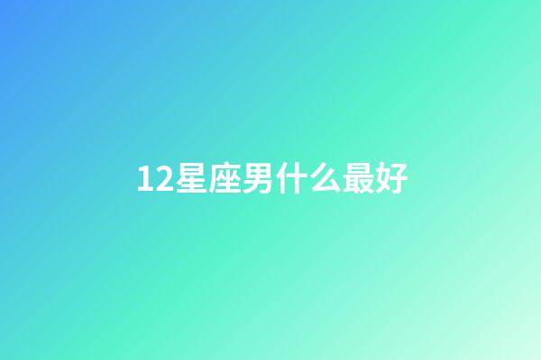 12星座男什么最好-第1張-星座運勢-玄機派