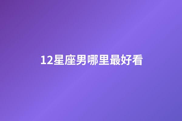 12星座男哪里最好看-第1張-星座運勢-玄機派