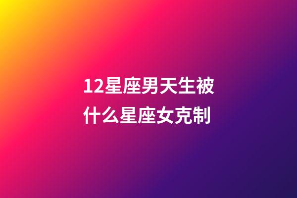 12星座男天生被什么星座女克制-第1張-星座運勢-玄機派