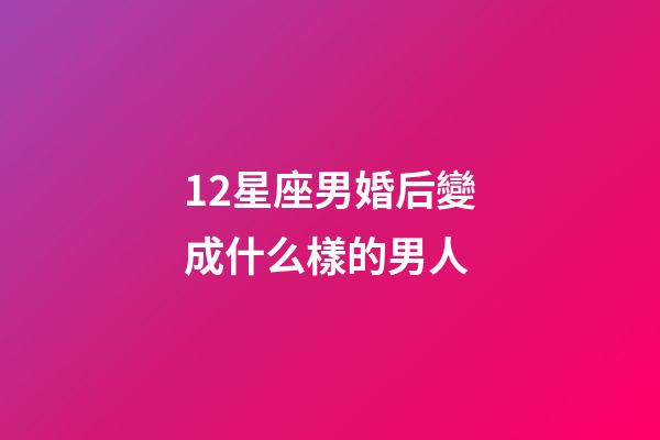 12星座男婚后變成什么樣的男人-第1張-星座運勢-玄機派