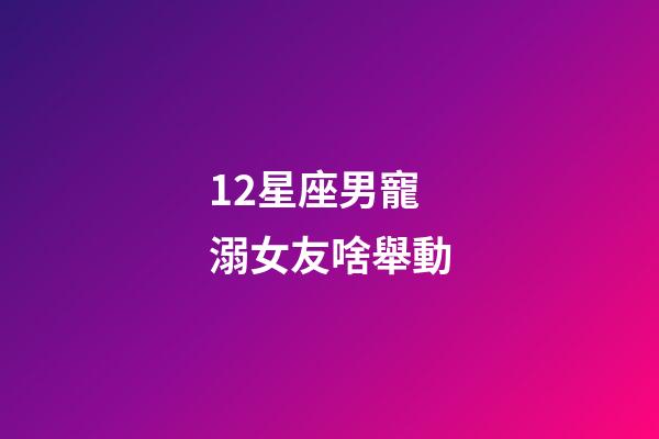 12星座男寵溺女友啥舉動-第1張-星座運勢-玄機派