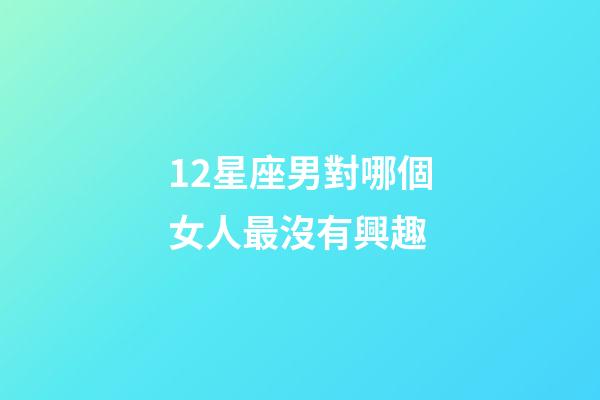 12星座男對哪個女人最沒有興趣-第1張-星座運勢-玄機派