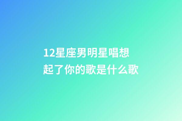 12星座男明星唱想起了你的歌是什么歌-第1張-星座運勢-玄機派