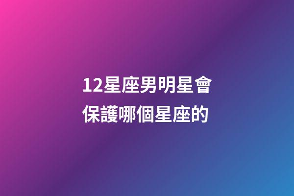 12星座男明星會保護哪個星座的-第1張-星座運勢-玄機派