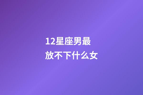 12星座男最放不下什么女-第1張-星座運勢-玄機派