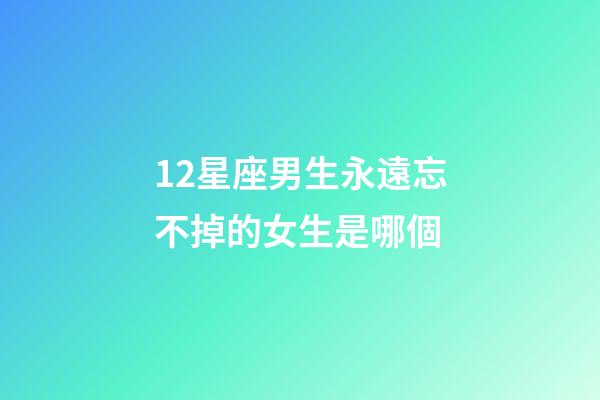 12星座男生永遠忘不掉的女生是哪個-第1張-星座運勢-玄機派