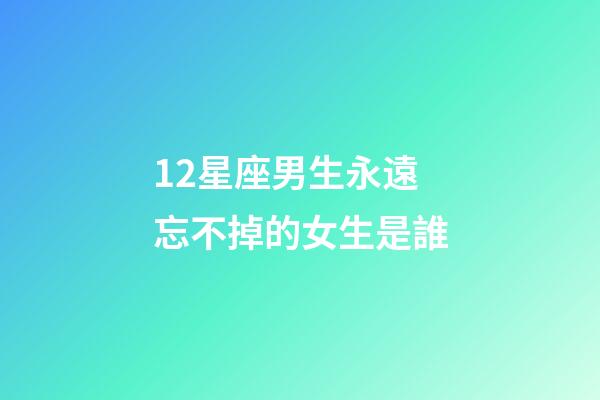 12星座男生永遠忘不掉的女生是誰-第1張-星座運勢-玄機派