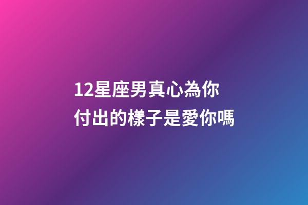 12星座男真心為你付出的樣子是愛你嗎-第1張-星座運勢-玄機派