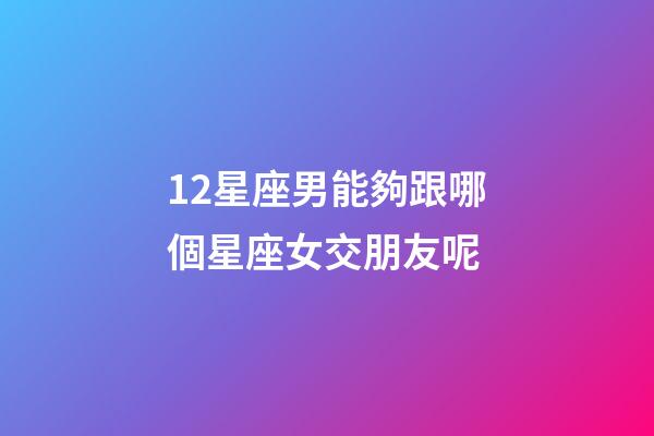 12星座男能夠跟哪個星座女交朋友呢-第1張-星座運勢-玄機派