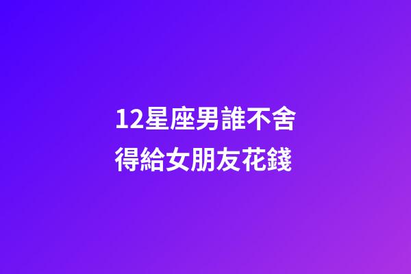 12星座男誰不舍得給女朋友花錢-第1張-星座運勢-玄機派