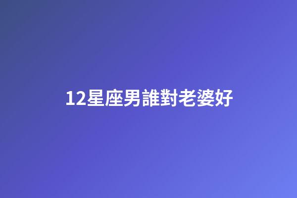 12星座男誰對老婆好-第1張-星座運勢-玄機派