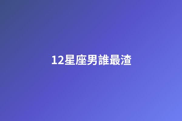 12星座男誰最渣-第1張-星座運(yùn)勢-玄機(jī)派
