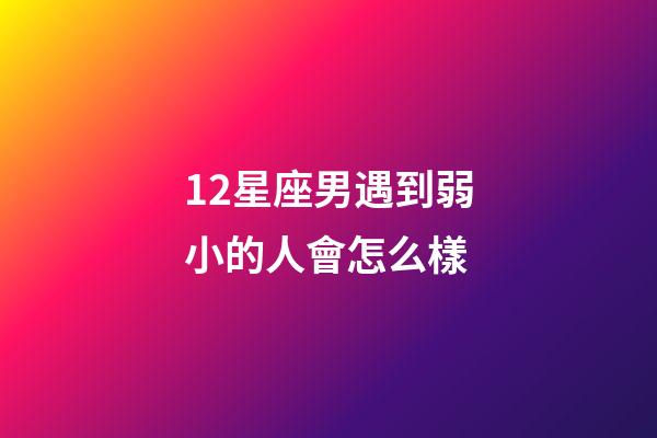 12星座男遇到弱小的人會怎么樣