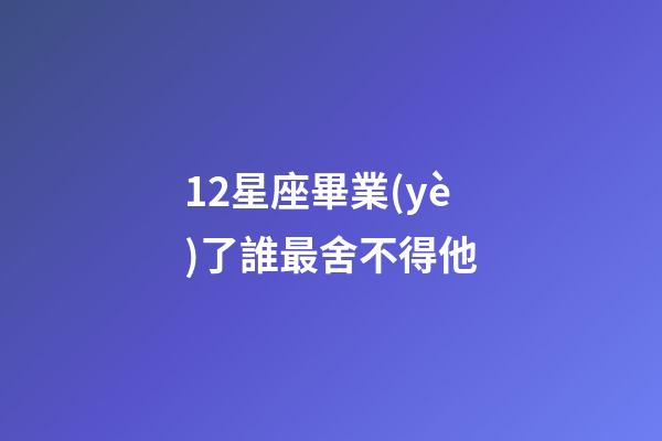 12星座畢業(yè)了誰最舍不得他-第1張-星座運(yùn)勢-玄機(jī)派