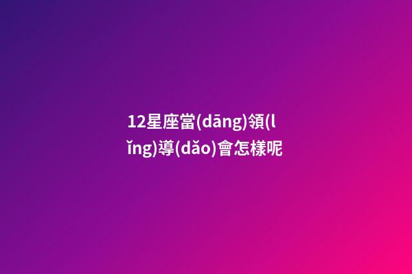 12星座當(dāng)領(lǐng)導(dǎo)會怎樣呢-第1張-星座運(yùn)勢-玄機(jī)派