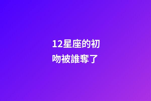 12星座的初吻被誰奪了-第1張-星座運勢-玄機派