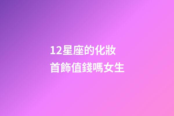 12星座的化妝首飾值錢嗎女生-第1張-星座運勢-玄機派