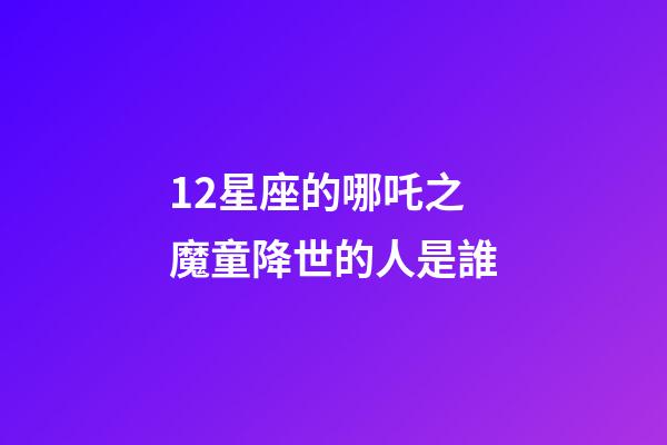 12星座的哪吒之魔童降世的人是誰-第1張-星座運勢-玄機派