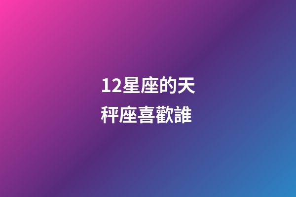 12星座的天秤座喜歡誰-第1張-星座運(yùn)勢(shì)-玄機(jī)派