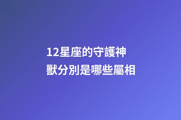 12星座的守護神獸分別是哪些屬相-第1張-星座運勢-玄機派