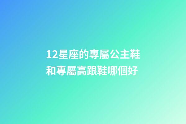 12星座的專屬公主鞋和專屬高跟鞋哪個好-第1張-星座運勢-玄機(jī)派