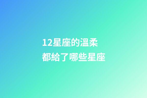 12星座的溫柔都給了哪些星座-第1張-星座運勢-玄機派