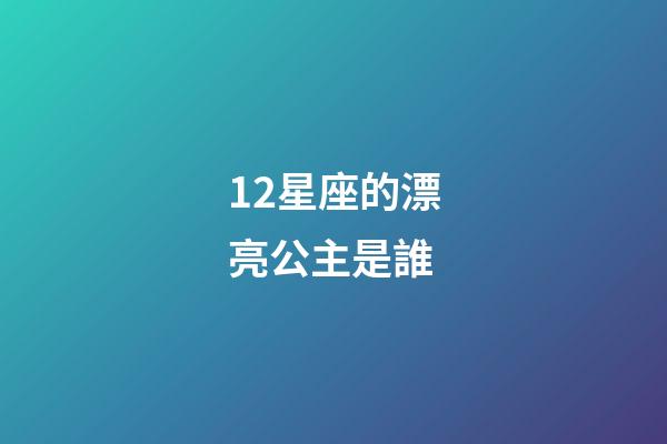 12星座的漂亮公主是誰-第1張-星座運勢-玄機派