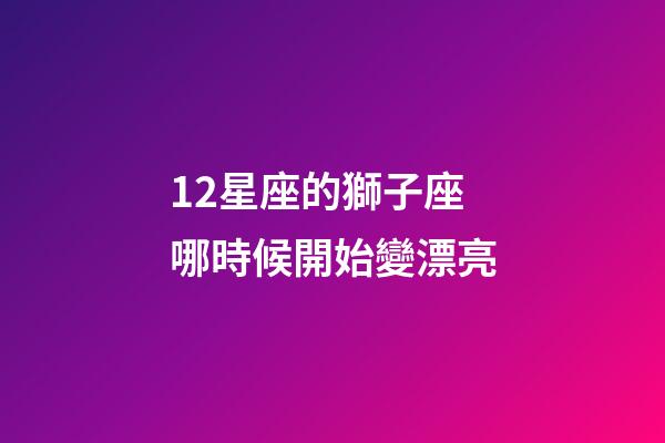 12星座的獅子座哪時候開始變漂亮-第1張-星座運勢-玄機派