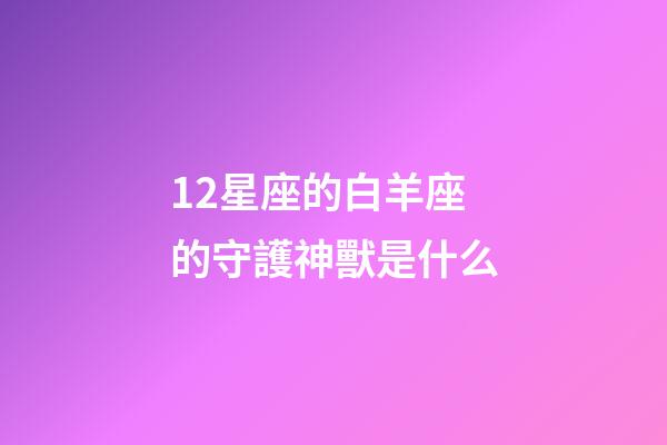 12星座的白羊座的守護神獸是什么-第1張-星座運勢-玄機派