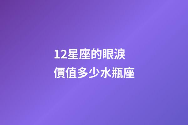 12星座的眼淚價值多少水瓶座-第1張-星座運勢-玄機派