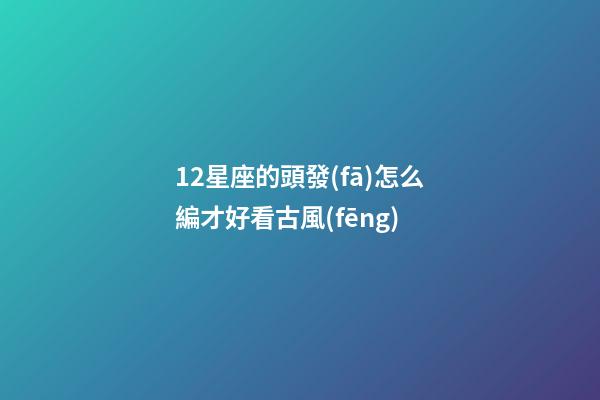 12星座的頭發(fā)怎么編才好看古風(fēng)-第1張-星座運(yùn)勢(shì)-玄機(jī)派