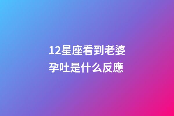 12星座看到老婆孕吐是什么反應-第1張-星座運勢-玄機派
