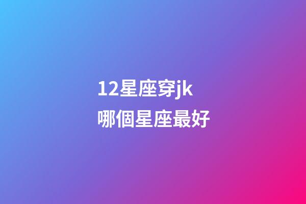 12星座穿jk哪個星座最好-第1張-星座運勢-玄機派
