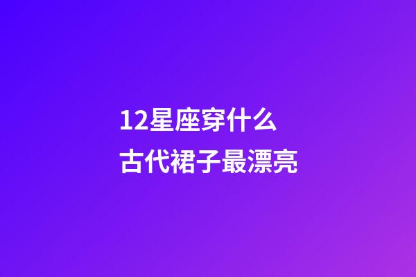 12星座穿什么古代裙子最漂亮