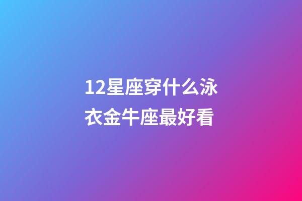 12星座穿什么泳衣金牛座最好看