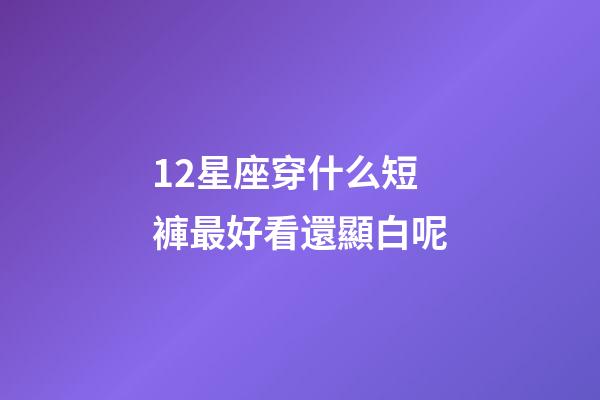 12星座穿什么短褲最好看還顯白呢-第1張-星座運勢-玄機派