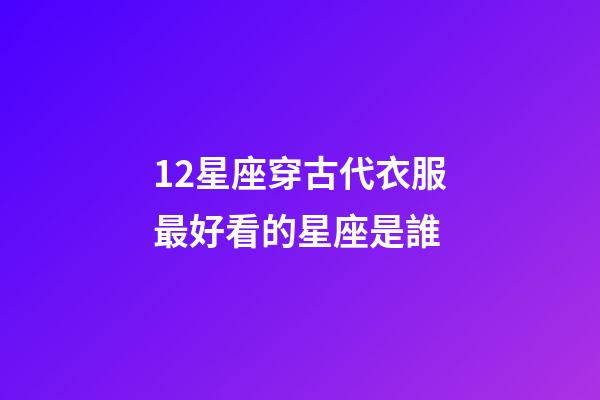 12星座穿古代衣服最好看的星座是誰-第1張-星座運勢-玄機派