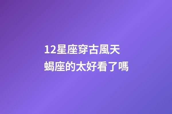 12星座穿古風天蝎座的太好看了嗎-第1張-星座運勢-玄機派