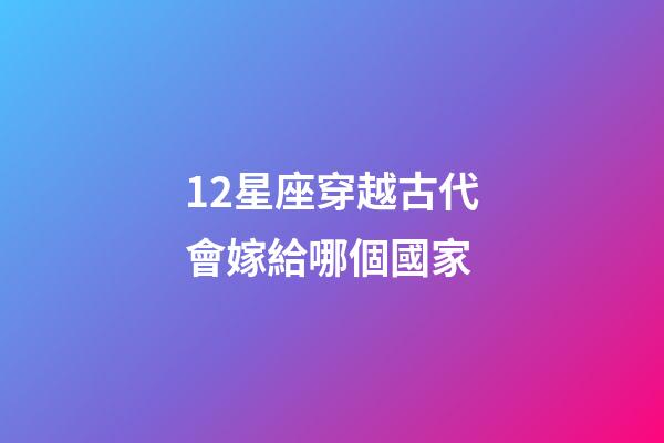 12星座穿越古代會嫁給哪個國家-第1張-星座運(yùn)勢-玄機(jī)派
