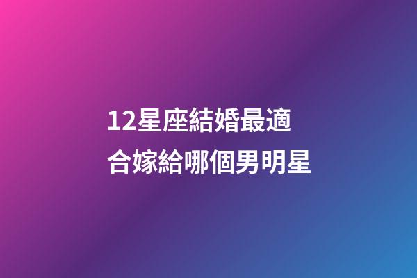 12星座結婚最適合嫁給哪個男明星-第1張-星座運勢-玄機派
