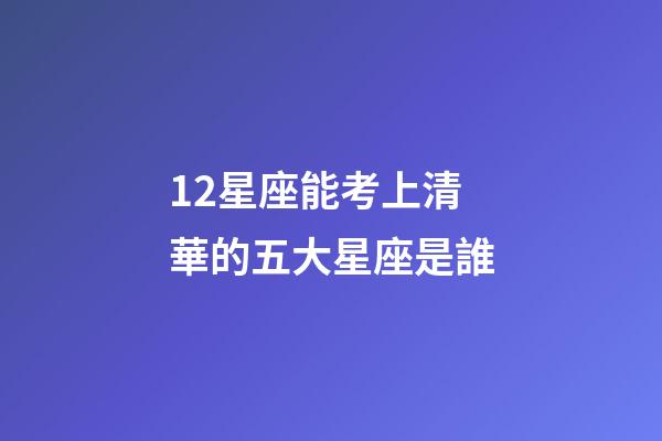 12星座能考上清華的五大星座是誰-第1張-星座運勢-玄機派