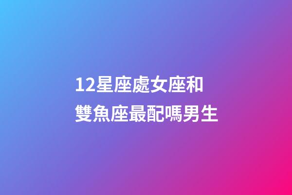 12星座處女座和雙魚座最配嗎男生-第1張-星座運勢-玄機派